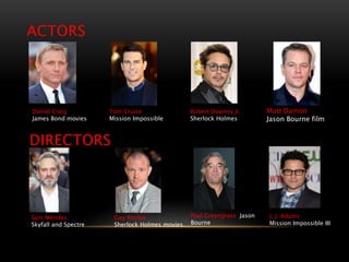 ACTORS
Robert Downey Jr.
Sherlock Holmes
Tom Cruise
Mission Impossible
Matt Damon
Jason Bourne film
Daniel Craig
James Bond movies
DIRECTORS
Sam Mendes
Skyfall and Spectre
Guy Ritchie
Sherlock Holmes movies
Paul Greengrass Jason
Bourne
J. J. Adams
Mission Impossible III
 