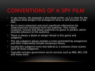 CONVENTIONS OF A SPY FILM
• In spy movies, the jeopardy is described earlier, so it is clear for the
audience what dangers the protagonist faces or will discover in the
film.
• But it covers important and most significant information (to
understand the situations) form the audience. This creates
suspense, tension and allows audiences to guess or predict, which
provides pleasure to the audience.
• There is always a death or danger threat in this genre and
subgenre.
• The spy subgenre always include a crime committed by antagonists
and most importantly include conspiracy theory.
• Usually this subgenre turns into hybrid as it contains chase scenes
(part of chase subgenre).
• Typically includes government secret services such as MI6, MI5, CIA
and many more.
 