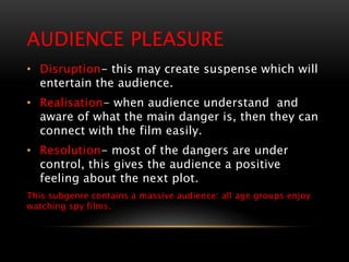 AUDIENCE PLEASURE
• Disruption- this may create suspense which will
entertain the audience.
• Realisation- when audience understand and
aware of what the main danger is, then they can
connect with the film easily.
• Resolution- most of the dangers are under
control, this gives the audience a positive
feeling about the next plot.
This subgenre contains a massive audience: all age groups enjoy
watching spy films.
 