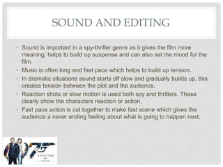 SOUND AND EDITING
• Sound is important in a spy-thriller genre as it gives the film more
meaning, helps to build up suspense and can also set the mood for the
film.
• Music is often long and fast pace which helps to build up tension.
• In dramatic situations sound starts off slow and gradually builds up, this
creates tension between the plot and the audience.
• Reaction shots or slow motion is used both spy and thrillers. These
clearly show the characters reaction or action.
• Fast pace action is cut together to make fast scene which gives the
audience a never ending feeling about what is going to happen next.
 