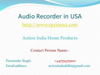 http://www.spyinusa.com
Action India Home Products
Contact Person Name:-
Parminder Singh: +447574379100
Email address: actionindiadelhi@gmail.com
Audio Recorder in USA
 