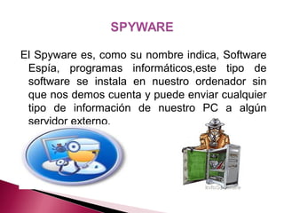 El Spyware es, como su nombre indica, Software
Espía, programas informáticos,este tipo de
software se instala en nuestro ordenador sin
que nos demos cuenta y puede enviar cualquier
tipo de información de nuestro PC a algún
servidor externo.
 