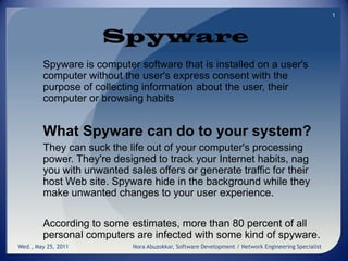 Spyware Spyware is computer software that is installed on a user's computer without the user's express consent with the purpose of collecting information about the user, their computer or browsing habits What Spyware can do to your system?  They can suck the life out of your computer's processing power. They're designed to track your Internet habits, nag you with unwanted sales offers or generate traffic for their host Web site. Spyware hide in the background while they make unwanted changes to your user experience.  According to some estimates, more than 80 percent of all personal computers are infected with some kind of spyware. Wed., May 25, 2011 1 Nora Abuzokkar, Software Development / Network Engineering Specialist 