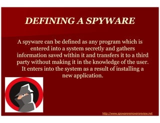 DEFINING A SPYWARE

A spyware can be defined as any program which is
      entered into a system secretly and gathers
information saved within it and transfers it to a third
party without making it in the knowledge of the user.
  It enters into the system as a result of installing a
                    new application.




                                   http://www.spywareremoversreview.net
 