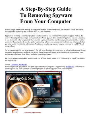 A Step-By-Step Guide
                     To Removing Spyware
                     From Your Computer
Before we get started with the step-by-step guide on how to remove spyware, lets first take a look at what ex-
actly spyware is and why it is so bad to have on your computer.

Spyware is basically a computer program which is installed to a computer. Usually this happens without the
user of the computer knowing it has been installed. What spyware does is not just ‘spy’ on a persons computer,
it can also install other programs to the computer (again, without the user knowing) and can even take over the
control of the computer. It can also gather web surfing habits, your name, credit card info and all kinds of other
personal and/or confidential information. Needless to say, having spyware on your computer is a VERY BAD
thing to have.

So how can you tell if you have spyware? We will go in depth on this topic more so below but in general if your
computer is running slow and/or is just acting funny in general (popup advertisements, error messages, etc),
there is a good chance those things are being caused by spyware.

Ok, so we know what spyware is and what it can do, how do we get rid of it? Fortunately its easy if you follow
the steps below...

Step 1: Download XoftSpySE
First thing to do is get yourself and good spyware removal program. I suggest using XoftSpySE. From here on
out this guide will show you how to use this program to remove spyware from your computer.