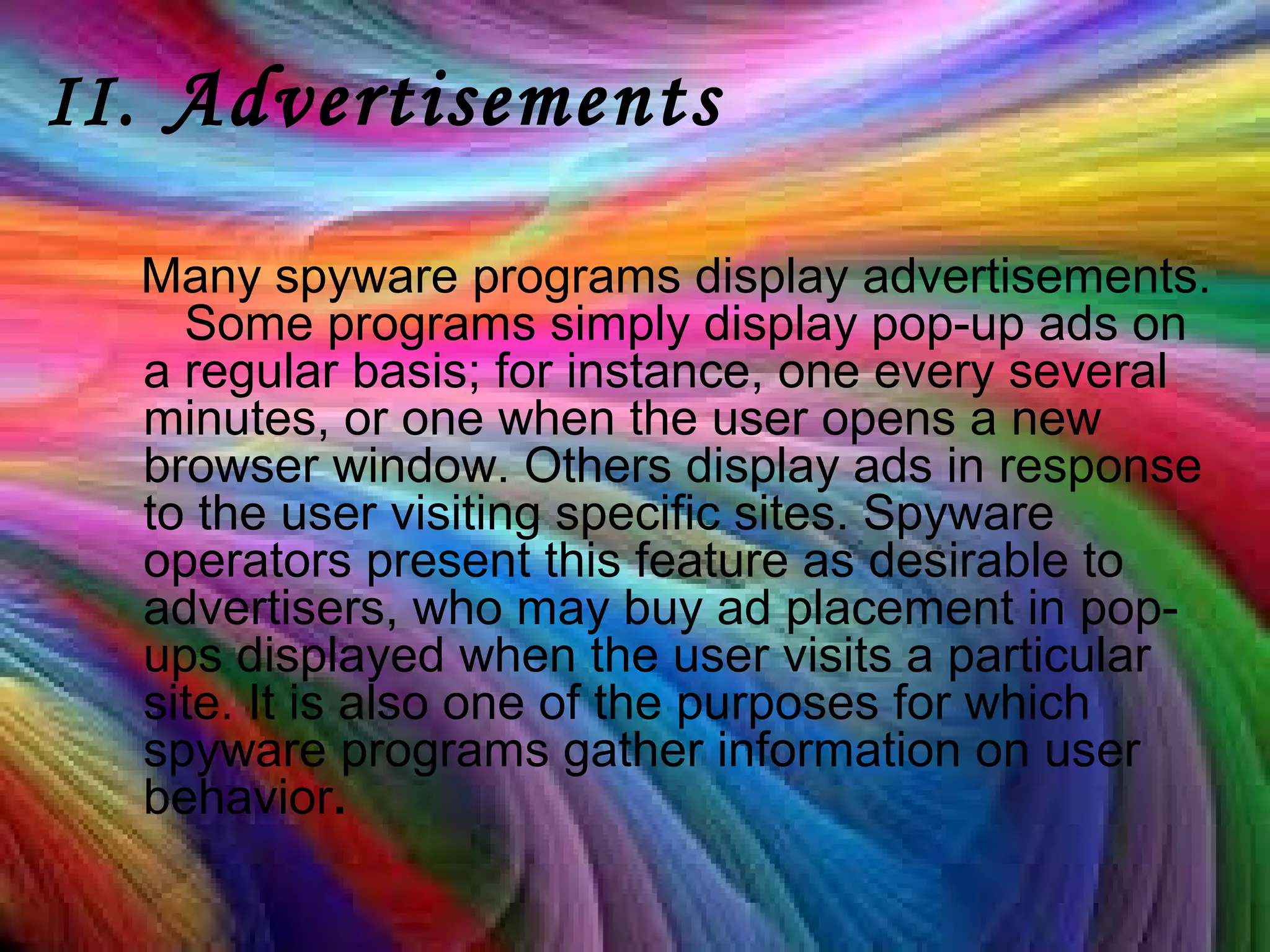 II. Advertisements
Many spyware programs display advertisements.
Some programs simply display pop-up ads on
a regular basis; for instance, one every several
minutes, or one when the user opens a new
browser window. Others display ads in response
to the user visiting specific sites. Spyware
operators present this feature as desirable to
advertisers, who may buy ad placement in pop-
ups displayed when the user visits a particular
site. It is also one of the purposes for which
spyware programs gather information on user
behavior.
 