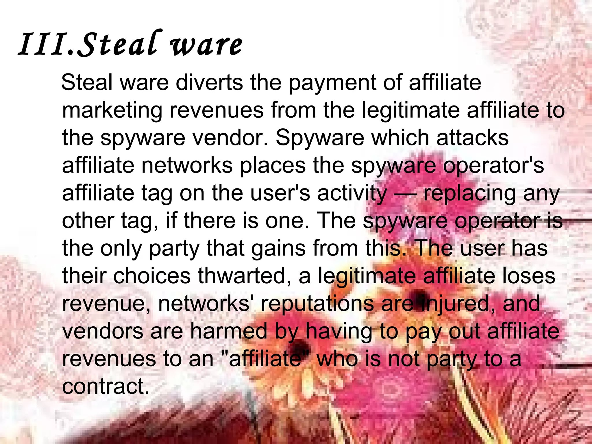 III.Steal ware
Steal ware diverts the payment of affiliate
marketing revenues from the legitimate affiliate to
the spyware vendor. Spyware which attacks
affiliate networks places the spyware operator's
affiliate tag on the user's activity — replacing any
other tag, if there is one. The spyware operator is
the only party that gains from this. The user has
their choices thwarted, a legitimate affiliate loses
revenue, networks' reputations are injured, and
vendors are harmed by having to pay out affiliate
revenues to an "affiliate" who is not party to a
contract.
 