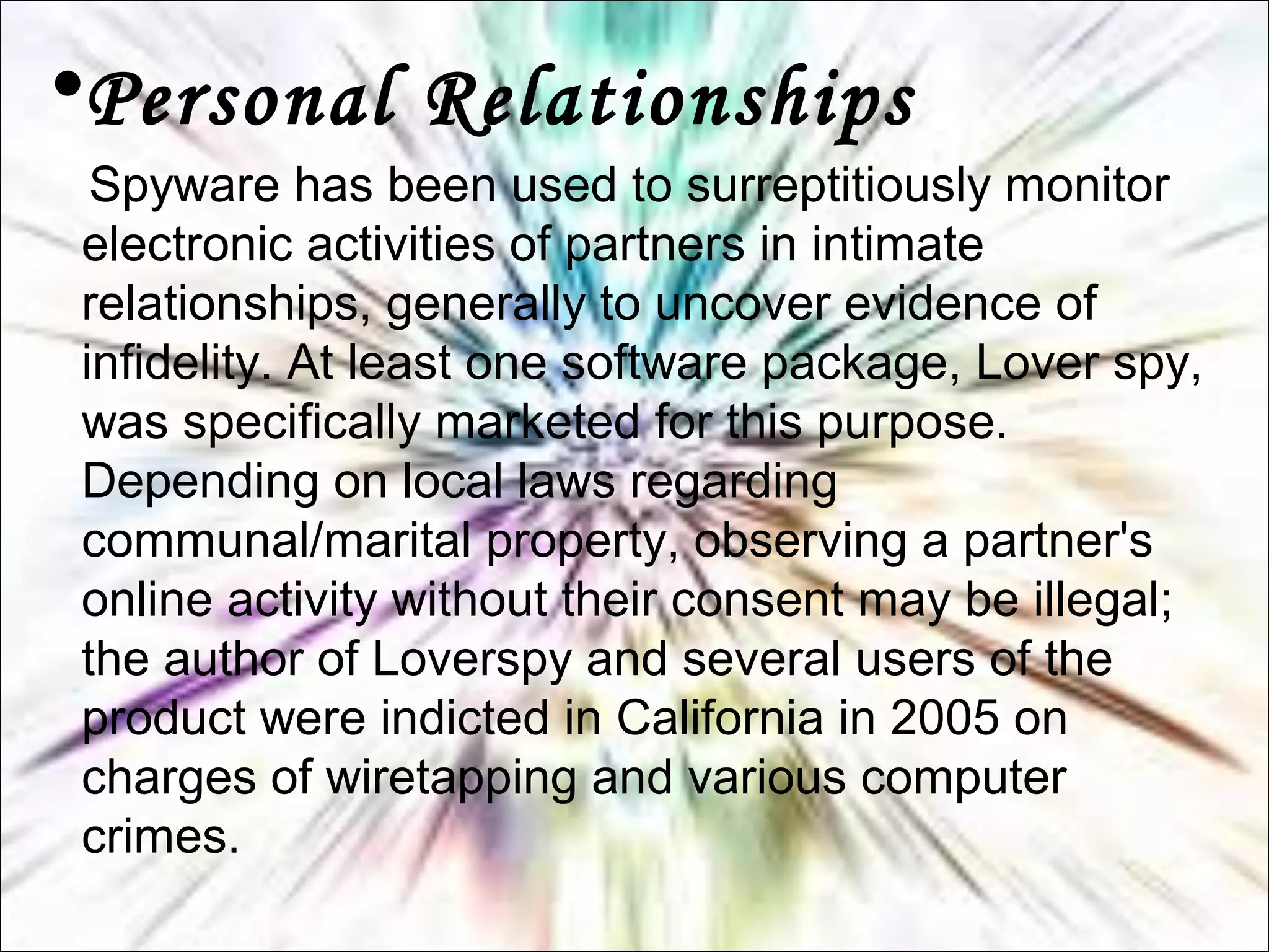 •Personal Relationships
Spyware has been used to surreptitiously monitor
electronic activities of partners in intimate
relationships, generally to uncover evidence of
infidelity. At least one software package, Lover spy,
was specifically marketed for this purpose.
Depending on local laws regarding
communal/marital property, observing a partner's
online activity without their consent may be illegal;
the author of Loverspy and several users of the
product were indicted in California in 2005 on
charges of wiretapping and various computer
crimes.
 