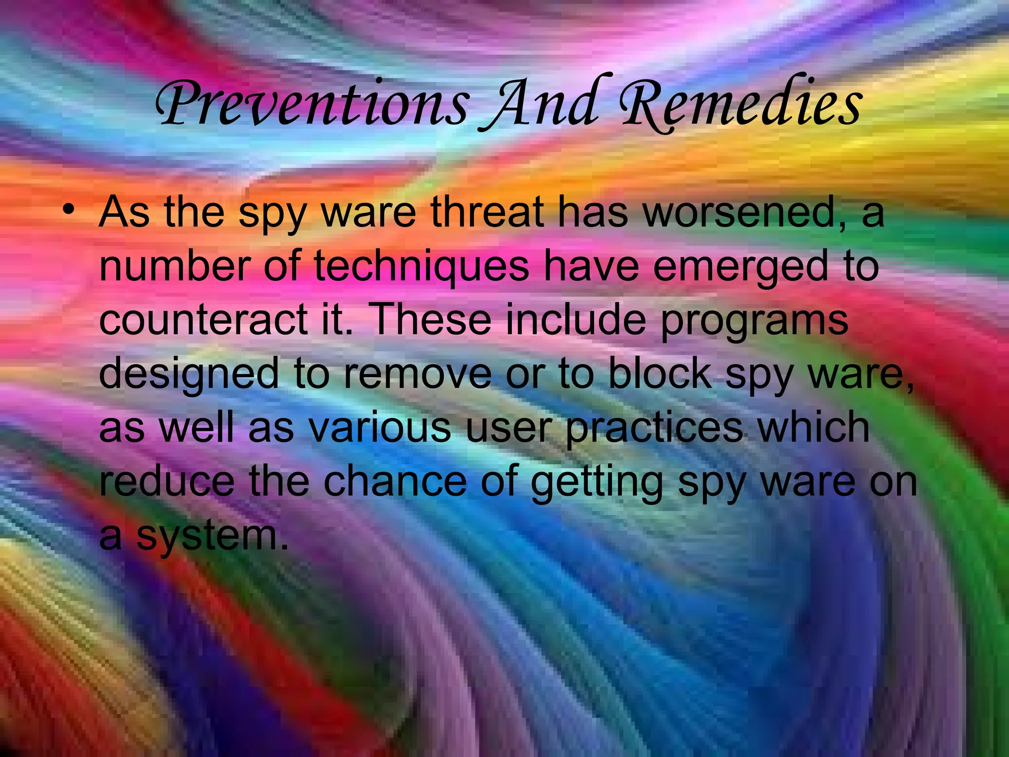 Preventions And Remedies
• As the spy ware threat has worsened, a
number of techniques have emerged to
counteract it. These include programs
designed to remove or to block spy ware,
as well as various user practices which
reduce the chance of getting spy ware on
a system.
 