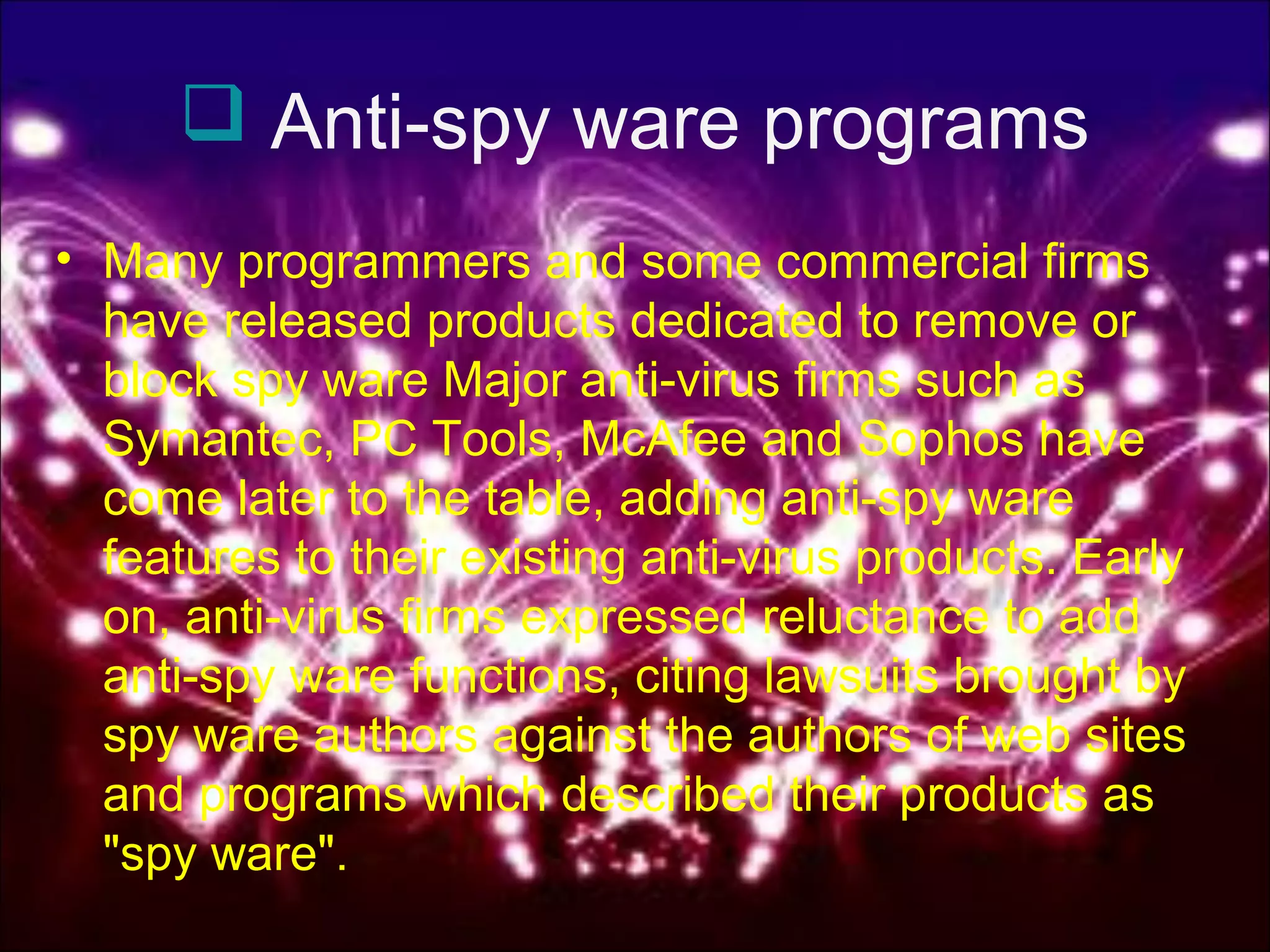  Anti-spy ware programs
• Many programmers and some commercial firms
have released products dedicated to remove or
block spy ware Major anti-virus firms such as
Symantec, PC Tools, McAfee and Sophos have
come later to the table, adding anti-spy ware
features to their existing anti-virus products. Early
on, anti-virus firms expressed reluctance to add
anti-spy ware functions, citing lawsuits brought by
spy ware authors against the authors of web sites
and programs which described their products as
"spy ware".
 