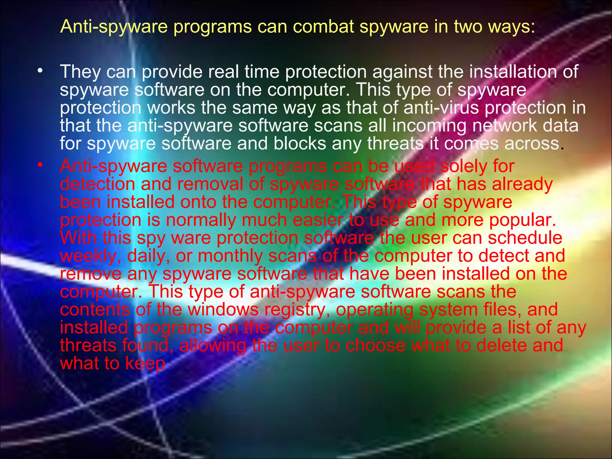 Anti-spyware programs can combat spyware in two ways:
• They can provide real time protection against the installation of
spyware software on the computer. This type of spyware
protection works the same way as that of anti-virus protection in
that the anti-spyware software scans all incoming network data
for spyware software and blocks any threats it comes across.
• Anti-spyware software programs can be used solely for
detection and removal of spyware software that has already
been installed onto the computer. This type of spyware
protection is normally much easier to use and more popular.
With this spy ware protection software the user can schedule
weekly, daily, or monthly scans of the computer to detect and
remove any spyware software that have been installed on the
computer. This type of anti-spyware software scans the
contents of the windows registry, operating system files, and
installed programs on the computer and will provide a list of any
threats found, allowing the user to choose what to delete and
what to keep
 