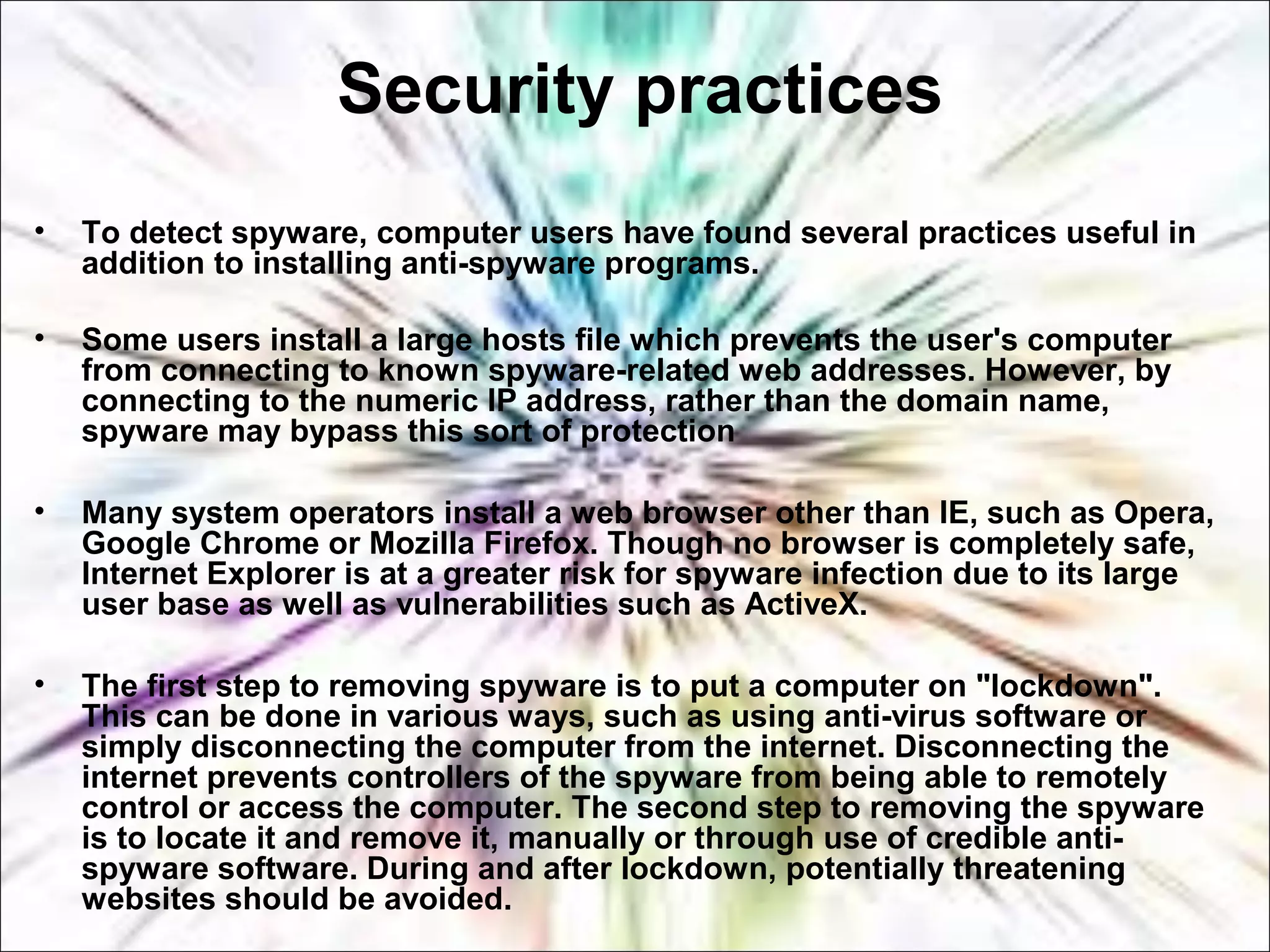 Security practices
• To detect spyware, computer users have found several practices useful in
addition to installing anti-spyware programs.
• Some users install a large hosts file which prevents the user's computer
from connecting to known spyware-related web addresses. However, by
connecting to the numeric IP address, rather than the domain name,
spyware may bypass this sort of protection
• Many system operators install a web browser other than IE, such as Opera,
Google Chrome or Mozilla Firefox. Though no browser is completely safe,
Internet Explorer is at a greater risk for spyware infection due to its large
user base as well as vulnerabilities such as ActiveX.
• The first step to removing spyware is to put a computer on "lockdown".
This can be done in various ways, such as using anti-virus software or
simply disconnecting the computer from the internet. Disconnecting the
internet prevents controllers of the spyware from being able to remotely
control or access the computer. The second step to removing the spyware
is to locate it and remove it, manually or through use of credible anti-
spyware software. During and after lockdown, potentially threatening
websites should be avoided.
 