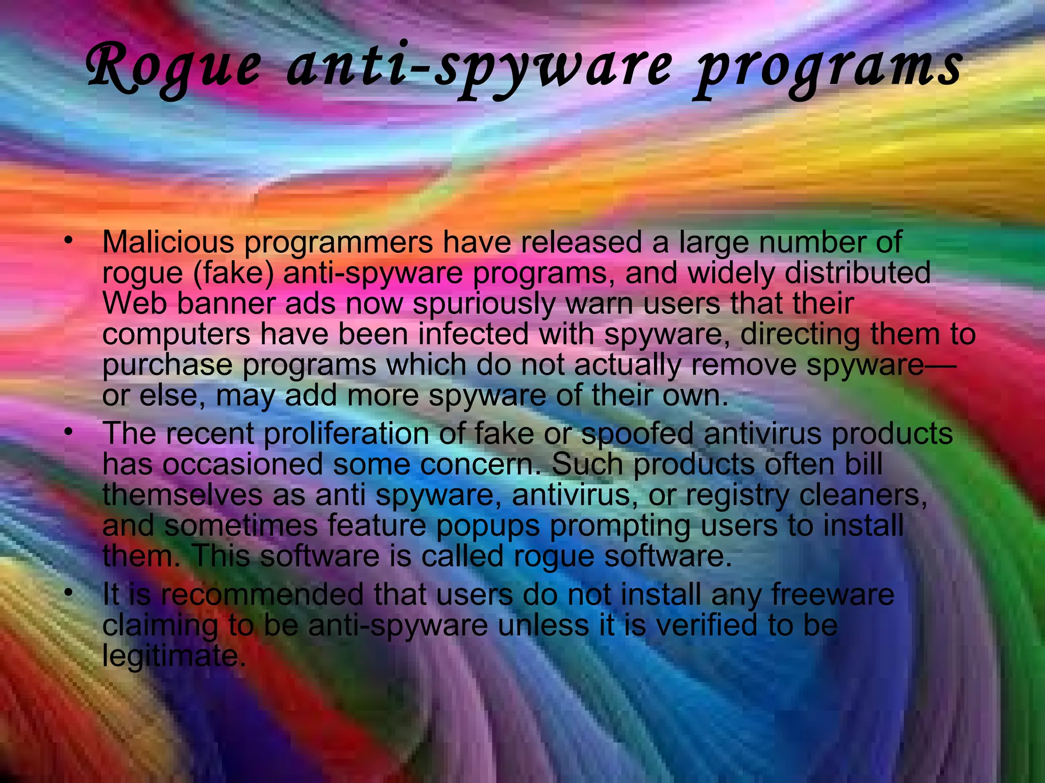 Rogue anti-spyware programs
• Malicious programmers have released a large number of
rogue (fake) anti-spyware programs, and widely distributed
Web banner ads now spuriously warn users that their
computers have been infected with spyware, directing them to
purchase programs which do not actually remove spyware—
or else, may add more spyware of their own.
• The recent proliferation of fake or spoofed antivirus products
has occasioned some concern. Such products often bill
themselves as anti spyware, antivirus, or registry cleaners,
and sometimes feature popups prompting users to install
them. This software is called rogue software.
• It is recommended that users do not install any freeware
claiming to be anti-spyware unless it is verified to be
legitimate.
 