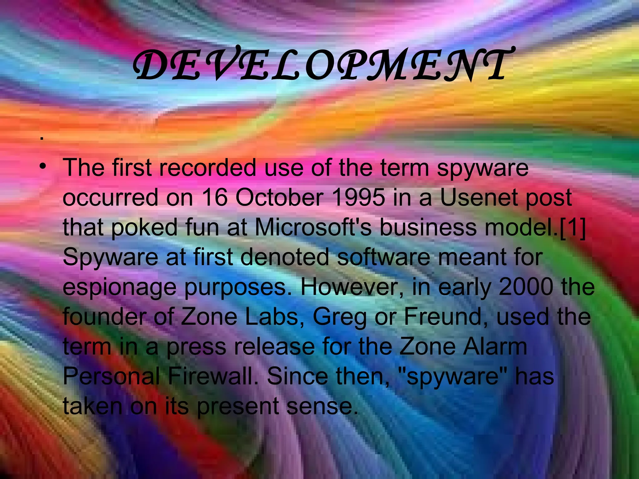 DEVELOPMENT
.
• The first recorded use of the term spyware
occurred on 16 October 1995 in a Usenet post
that poked fun at Microsoft's business model.[1]
Spyware at first denoted software meant for
espionage purposes. However, in early 2000 the
founder of Zone Labs, Greg or Freund, used the
term in a press release for the Zone Alarm
Personal Firewall. Since then, "spyware" has
taken on its present sense.
 
