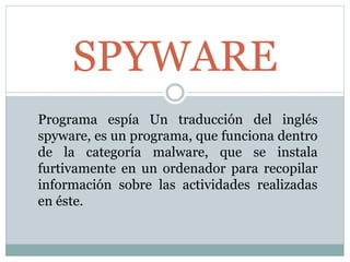 SPYWARE 
Programa espía Un traducción del inglés 
spyware, es un programa, que funciona dentro 
de la categoría malware, que se instala 
furtivamente en un ordenador para recopilar 
información sobre las actividades realizadas 
en éste. 
 