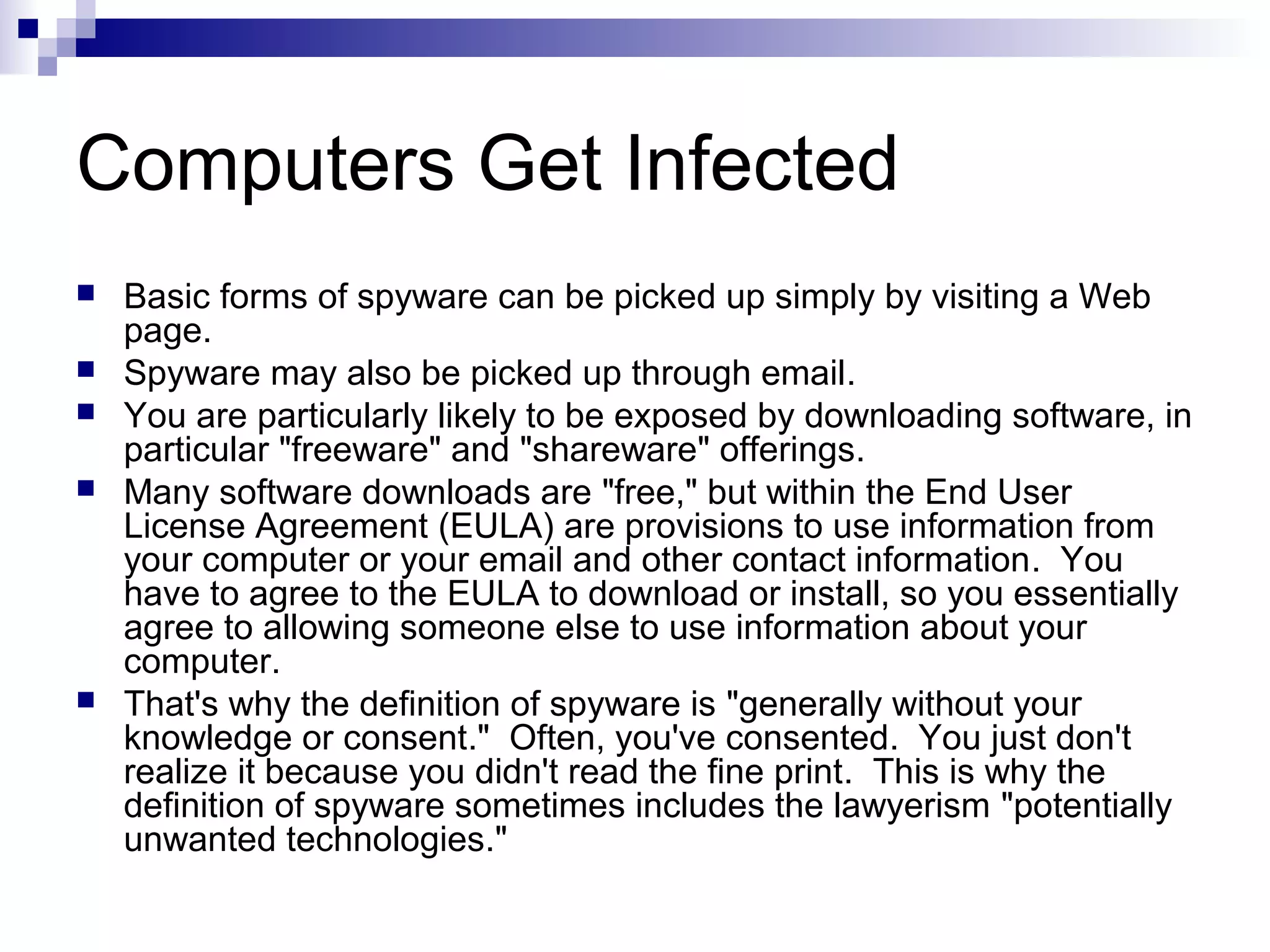 Computers Get Infected
 Basic forms of spyware can be picked up simply by visiting a Web
page.
 Spyware may also be picked up through email.
 You are particularly likely to be exposed by downloading software, in
particular "freeware" and "shareware" offerings.
 Many software downloads are "free," but within the End User
License Agreement (EULA) are provisions to use information from
your computer or your email and other contact information. You
have to agree to the EULA to download or install, so you essentially
agree to allowing someone else to use information about your
computer.
 That's why the definition of spyware is "generally without your
knowledge or consent." Often, you've consented. You just don't
realize it because you didn't read the fine print. This is why the
definition of spyware sometimes includes the lawyerism "potentially
unwanted technologies."
 