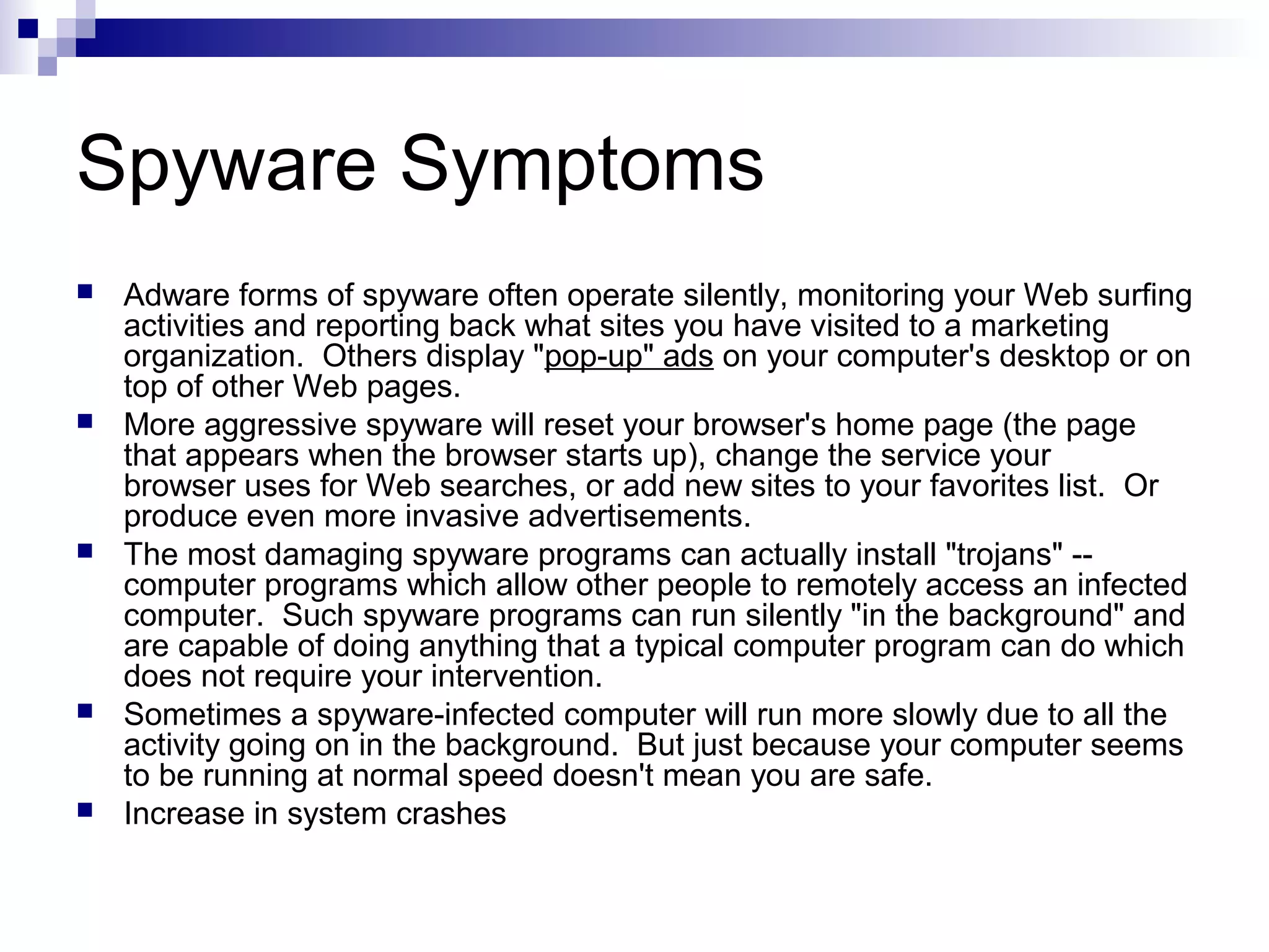 Spyware Symptoms
 Adware forms of spyware often operate silently, monitoring your Web surfing
activities and reporting back what sites you have visited to a marketing
organization. Others display "pop-up" ads on your computer's desktop or on
top of other Web pages.
 More aggressive spyware will reset your browser's home page (the page
that appears when the browser starts up), change the service your
browser uses for Web searches, or add new sites to your favorites list. Or
produce even more invasive advertisements.
 The most damaging spyware programs can actually install "trojans" --
computer programs which allow other people to remotely access an infected
computer. Such spyware programs can run silently "in the background" and
are capable of doing anything that a typical computer program can do which
does not require your intervention.
 Sometimes a spyware-infected computer will run more slowly due to all the
activity going on in the background. But just because your computer seems
to be running at normal speed doesn't mean you are safe.
 Increase in system crashes
 