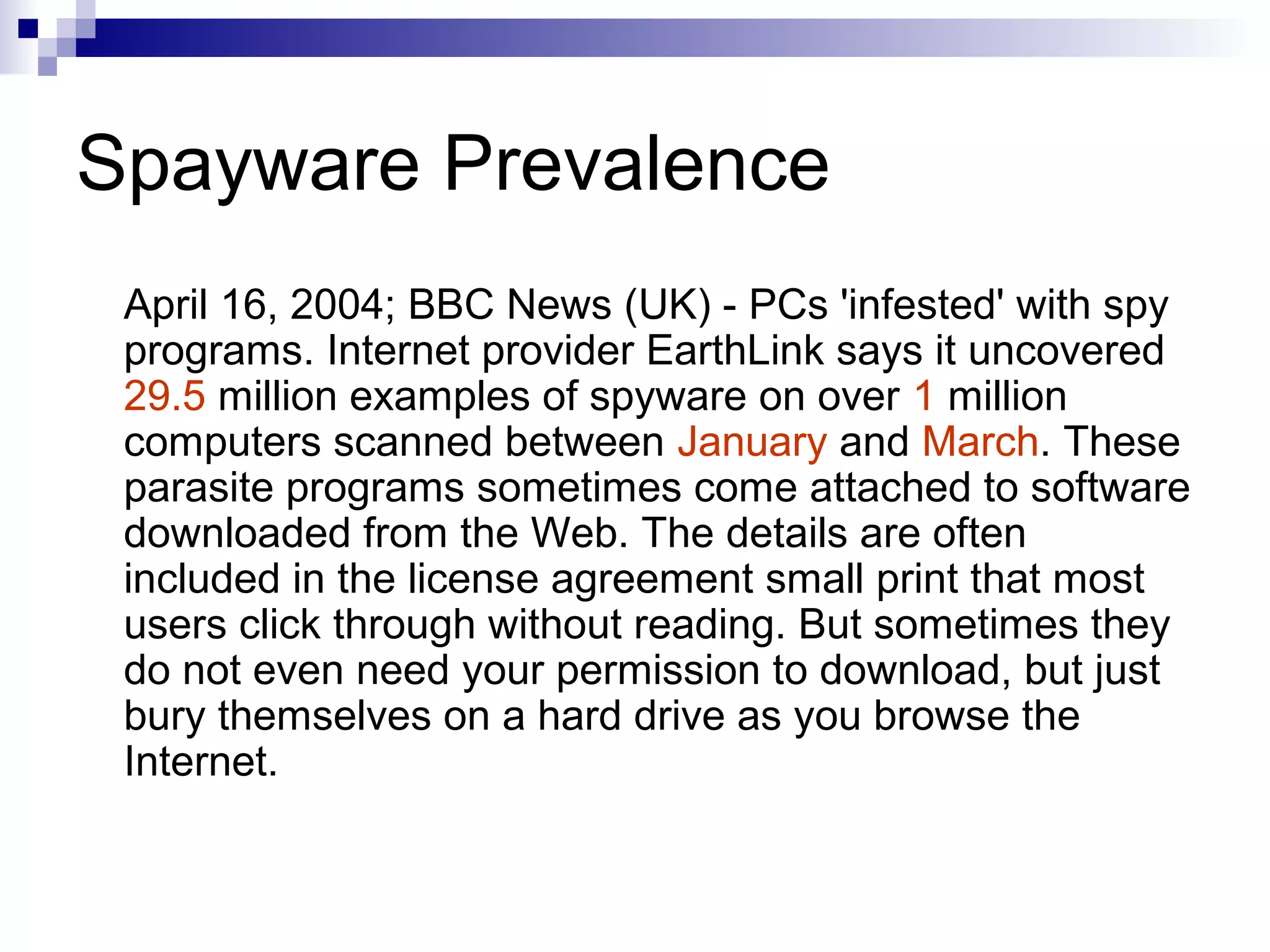 Spayware Prevalence
April 16, 2004; BBC News (UK) - PCs 'infested' with spy
programs. Internet provider EarthLink says it uncovered
29.5 million examples of spyware on over 1 million
computers scanned between January and March. These
parasite programs sometimes come attached to software
downloaded from the Web. The details are often
included in the license agreement small print that most
users click through without reading. But sometimes they
do not even need your permission to download, but just
bury themselves on a hard drive as you browse the
Internet.
 