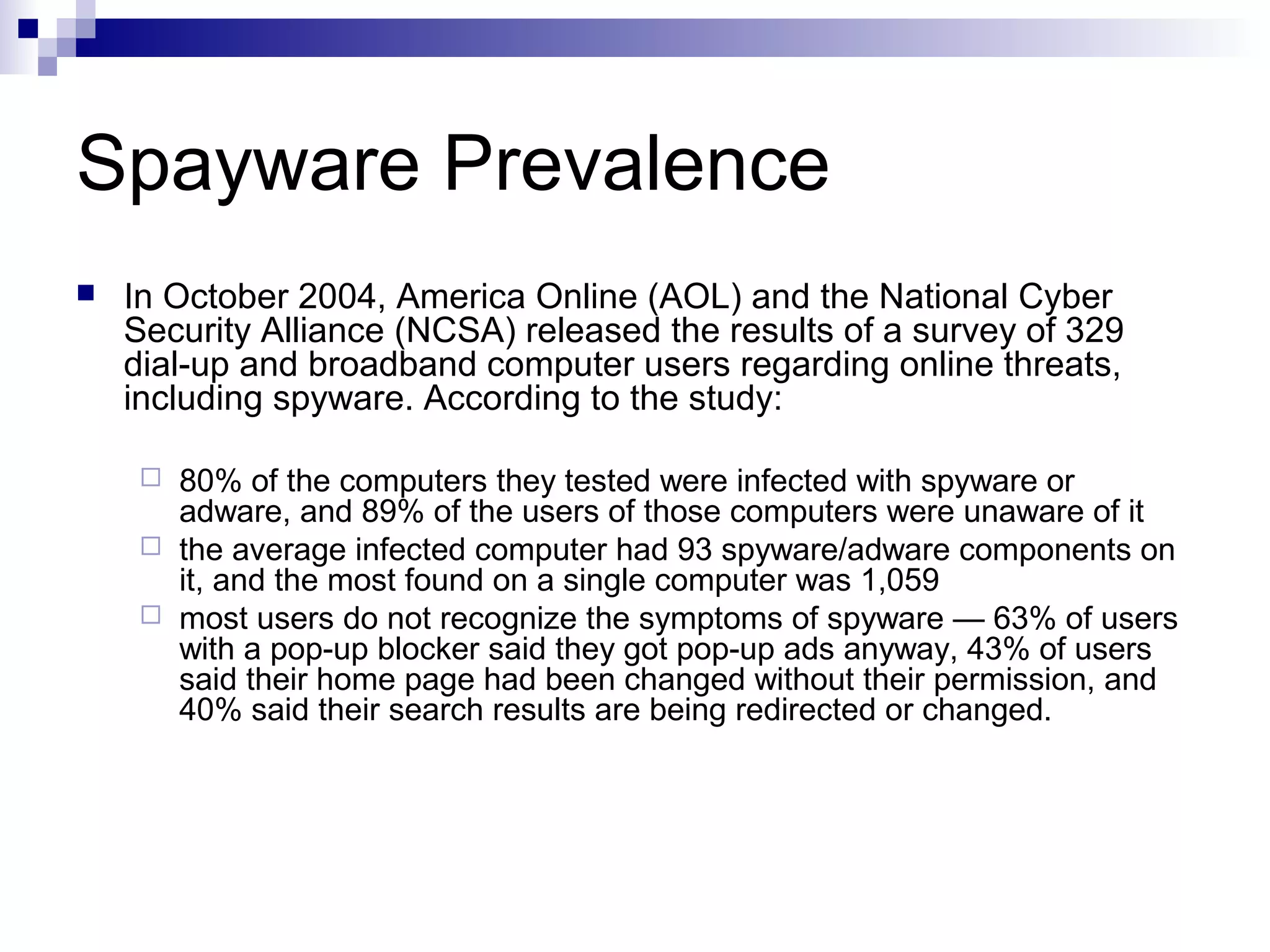 Spayware Prevalence
 In October 2004, America Online (AOL) and the National Cyber
Security Alliance (NCSA) released the results of a survey of 329
dial-up and broadband computer users regarding online threats,
including spyware. According to the study:
 80% of the computers they tested were infected with spyware or
adware, and 89% of the users of those computers were unaware of it
 the average infected computer had 93 spyware/adware components on
it, and the most found on a single computer was 1,059
 most users do not recognize the symptoms of spyware — 63% of users
with a pop-up blocker said they got pop-up ads anyway, 43% of users
said their home page had been changed without their permission, and
40% said their search results are being redirected or changed.
 