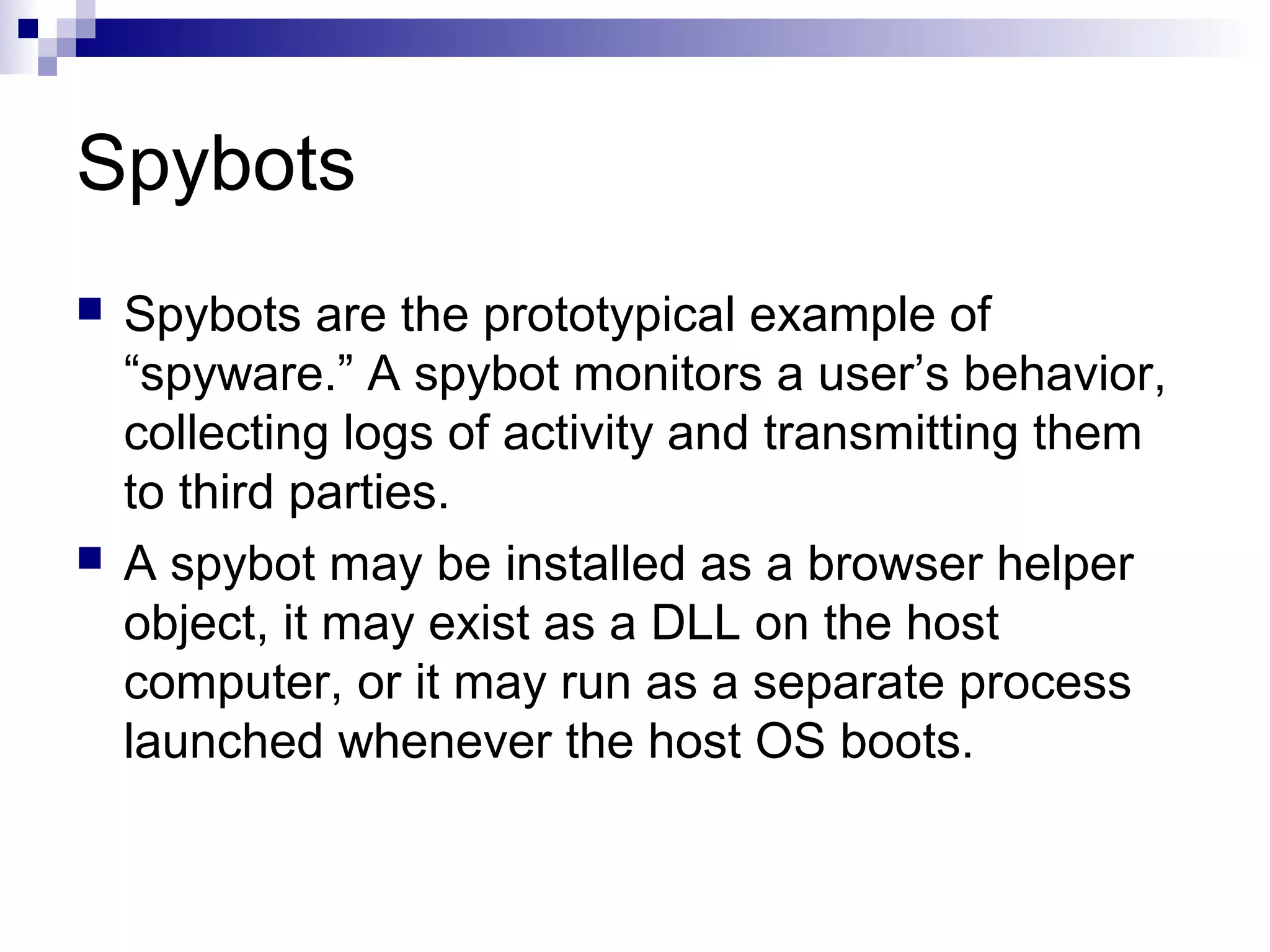 Spybots
 Spybots are the prototypical example of
“spyware.” A spybot monitors a user’s behavior,
collecting logs of activity and transmitting them
to third parties.
 A spybot may be installed as a browser helper
object, it may exist as a DLL on the host
computer, or it may run as a separate process
launched whenever the host OS boots.
 