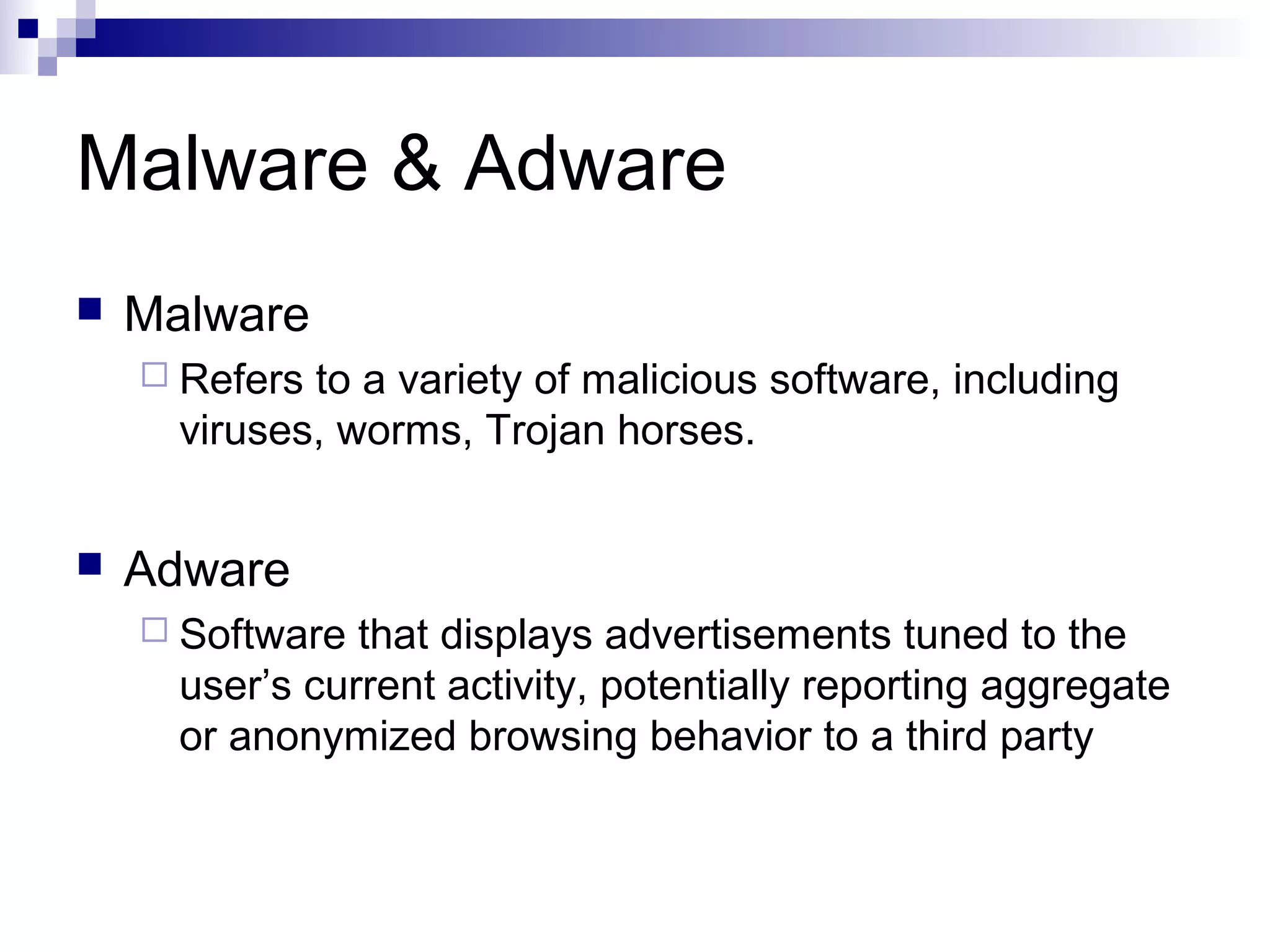 Malware & Adware
 Malware
 Refers to a variety of malicious software, including
viruses, worms, Trojan horses.
 Adware
 Software that displays advertisements tuned to the
user’s current activity, potentially reporting aggregate
or anonymized browsing behavior to a third party
 