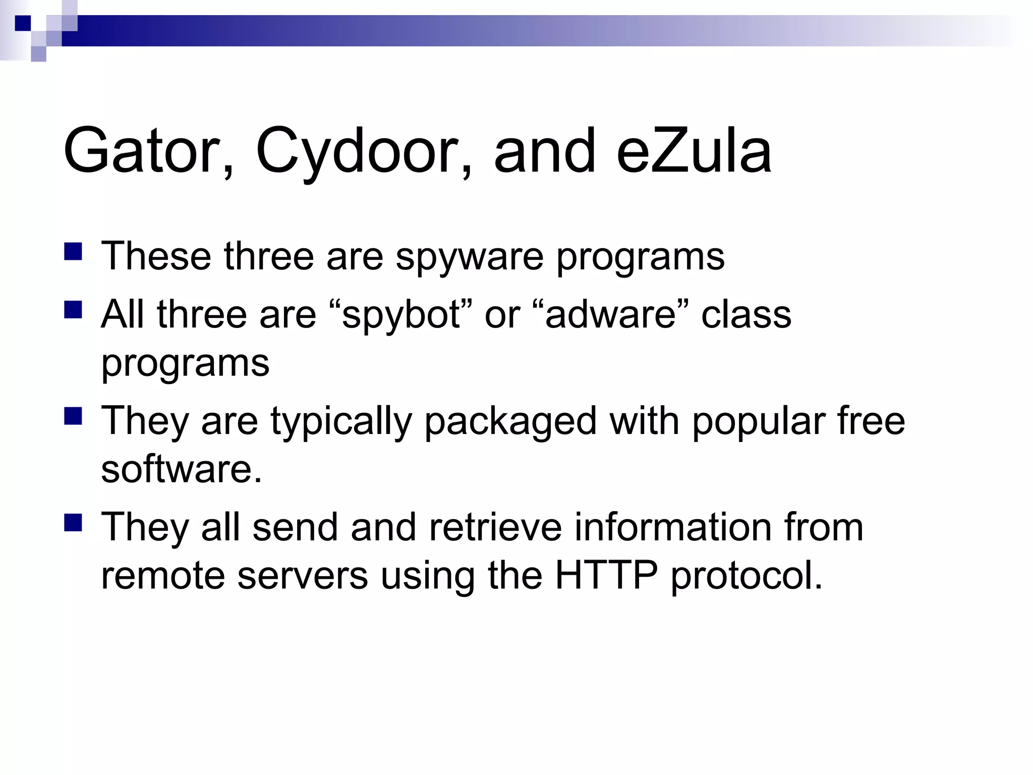 Gator, Cydoor, and eZula
 These three are spyware programs
 All three are “spybot” or “adware” class
programs
 They are typically packaged with popular free
software.
 They all send and retrieve information from
remote servers using the HTTP protocol.
 