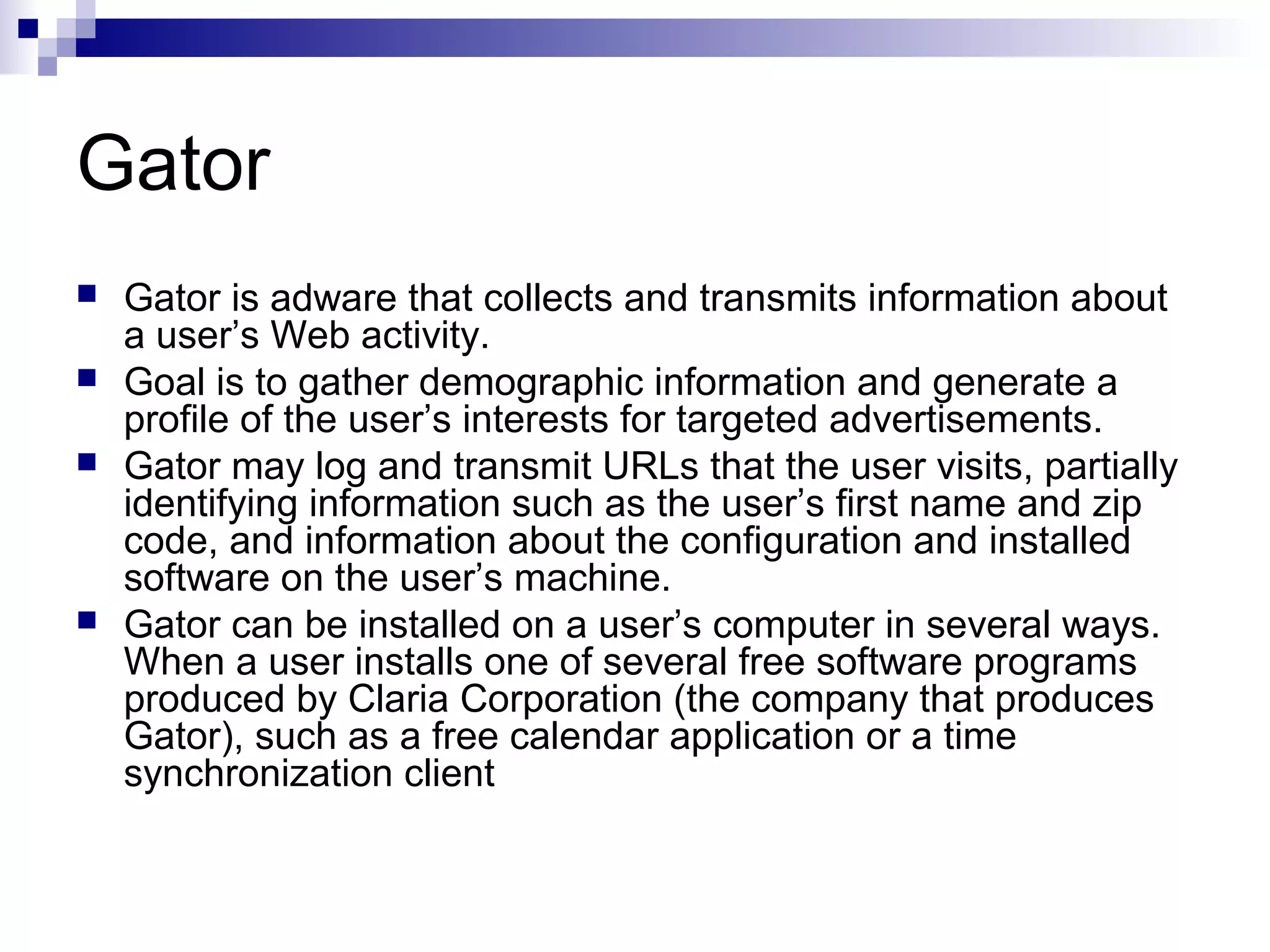 Gator
 Gator is adware that collects and transmits information about
a user’s Web activity.
 Goal is to gather demographic information and generate a
profile of the user’s interests for targeted advertisements.
 Gator may log and transmit URLs that the user visits, partially
identifying information such as the user’s first name and zip
code, and information about the configuration and installed
software on the user’s machine.
 Gator can be installed on a user’s computer in several ways.
When a user installs one of several free software programs
produced by Claria Corporation (the company that produces
Gator), such as a free calendar application or a time
synchronization client
 