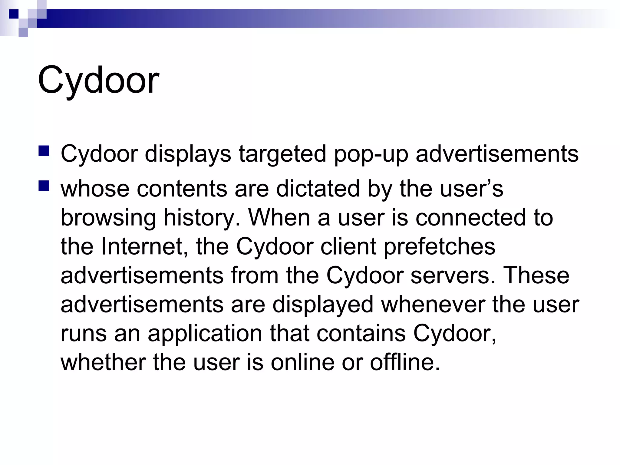 Cydoor
 Cydoor displays targeted pop-up advertisements
 whose contents are dictated by the user’s
browsing history. When a user is connected to
the Internet, the Cydoor client prefetches
advertisements from the Cydoor servers. These
advertisements are displayed whenever the user
runs an application that contains Cydoor,
whether the user is online or offline.
 