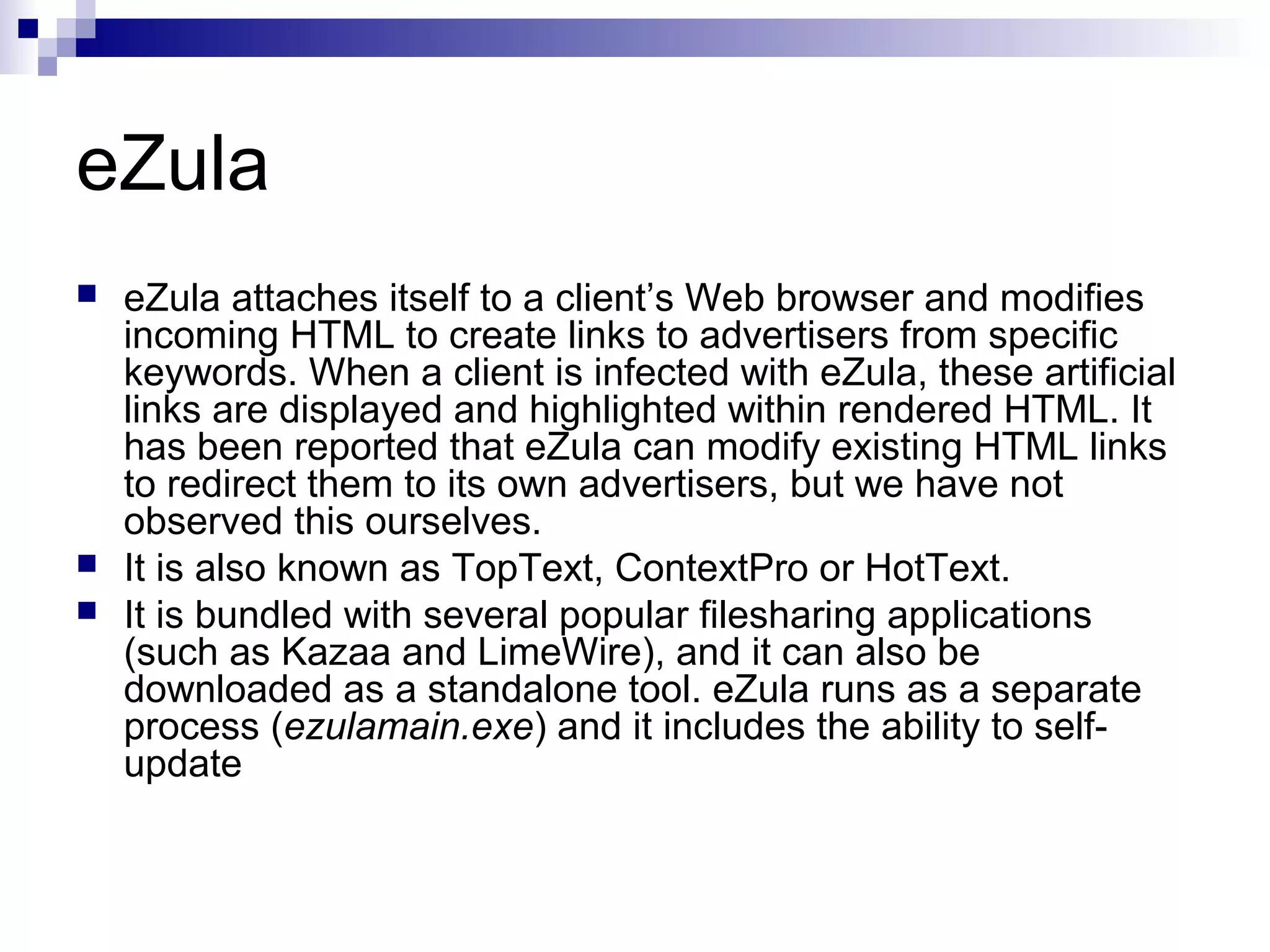 eZula
 eZula attaches itself to a client’s Web browser and modifies
incoming HTML to create links to advertisers from specific
keywords. When a client is infected with eZula, these artificial
links are displayed and highlighted within rendered HTML. It
has been reported that eZula can modify existing HTML links
to redirect them to its own advertisers, but we have not
observed this ourselves.
 It is also known as TopText, ContextPro or HotText.
 It is bundled with several popular filesharing applications
(such as Kazaa and LimeWire), and it can also be
downloaded as a standalone tool. eZula runs as a separate
process (ezulamain.exe) and it includes the ability to self-
update
 