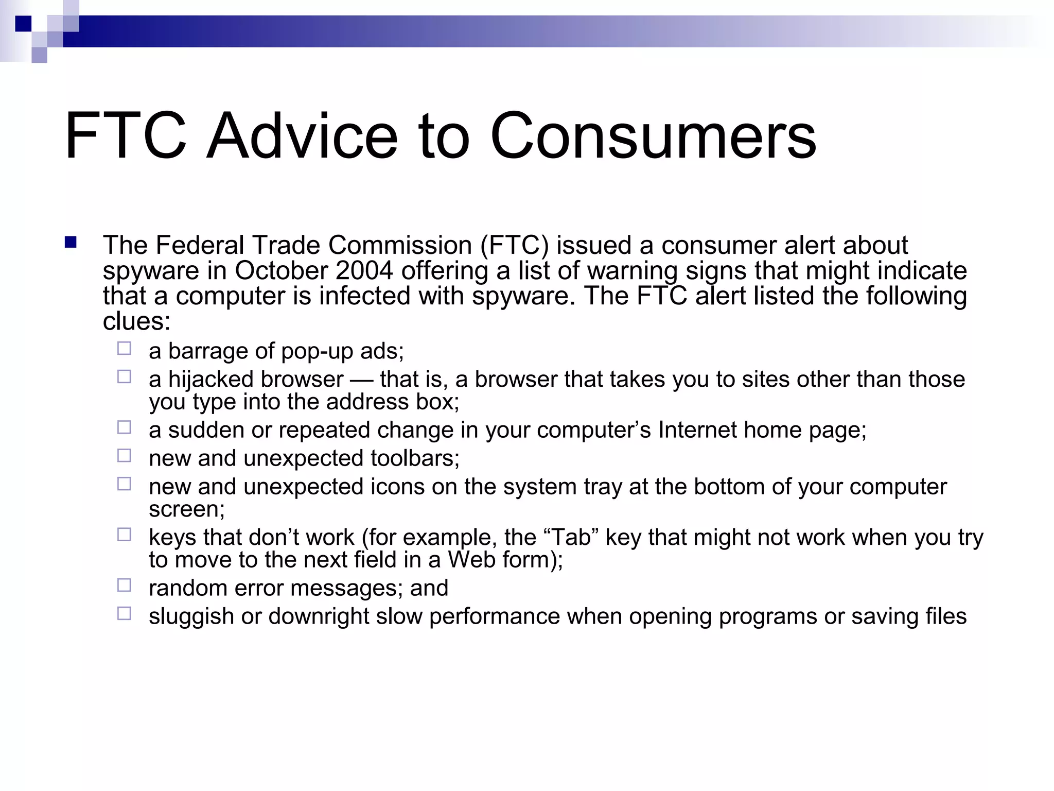 FTC Advice to Consumers
 The Federal Trade Commission (FTC) issued a consumer alert about
spyware in October 2004 offering a list of warning signs that might indicate
that a computer is infected with spyware. The FTC alert listed the following
clues:
 a barrage of pop-up ads;
 a hijacked browser — that is, a browser that takes you to sites other than those
you type into the address box;
 a sudden or repeated change in your computer’s Internet home page;
 new and unexpected toolbars;
 new and unexpected icons on the system tray at the bottom of your computer
screen;
 keys that don’t work (for example, the “Tab” key that might not work when you try
to move to the next field in a Web form);
 random error messages; and
 sluggish or downright slow performance when opening programs or saving files
 