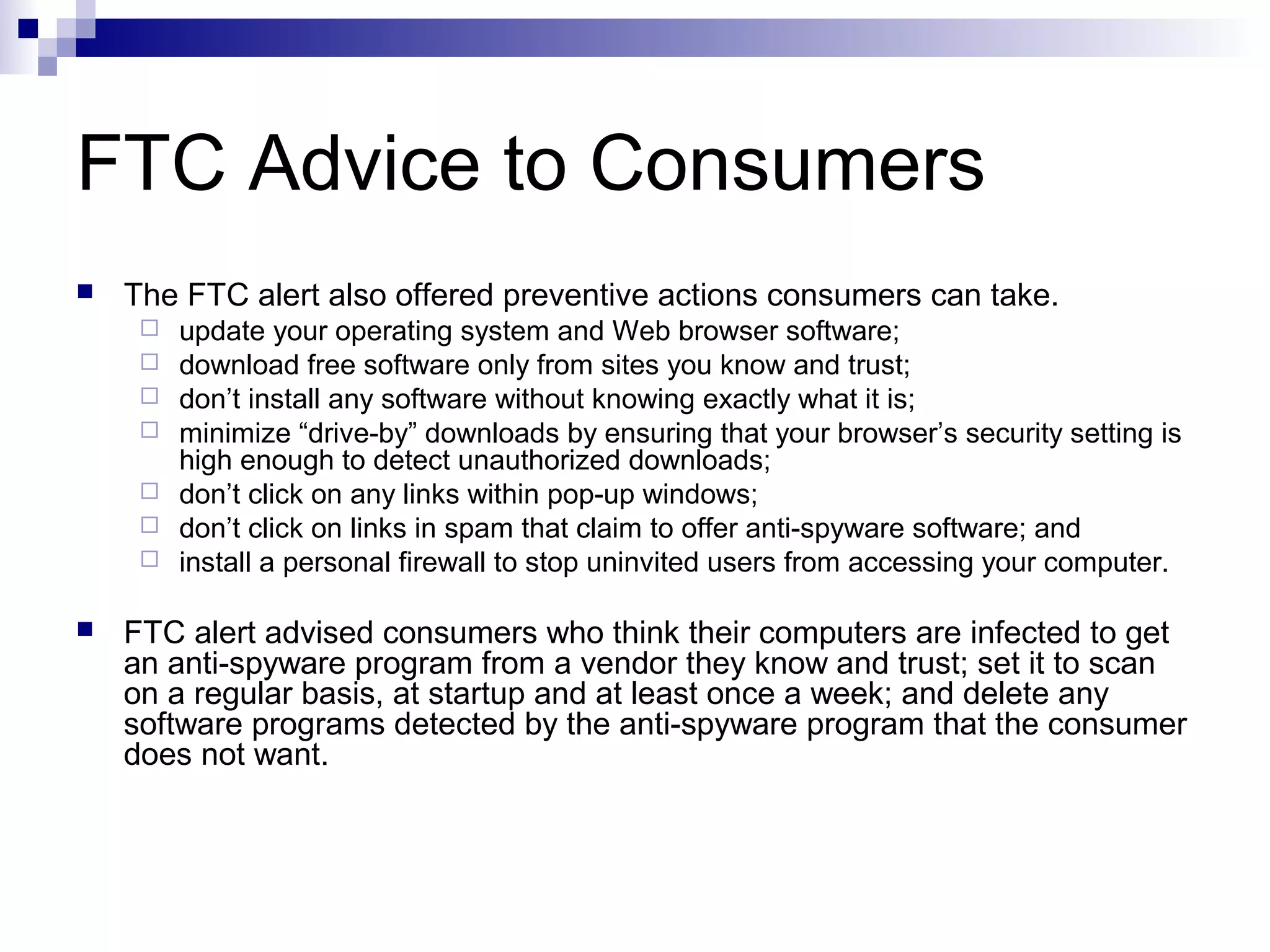 FTC Advice to Consumers
 The FTC alert also offered preventive actions consumers can take.
 update your operating system and Web browser software;
 download free software only from sites you know and trust;
 don’t install any software without knowing exactly what it is;
 minimize “drive-by” downloads by ensuring that your browser’s security setting is
high enough to detect unauthorized downloads;
 don’t click on any links within pop-up windows;
 don’t click on links in spam that claim to offer anti-spyware software; and
 install a personal firewall to stop uninvited users from accessing your computer.
 FTC alert advised consumers who think their computers are infected to get
an anti-spyware program from a vendor they know and trust; set it to scan
on a regular basis, at startup and at least once a week; and delete any
software programs detected by the anti-spyware program that the consumer
does not want.
 