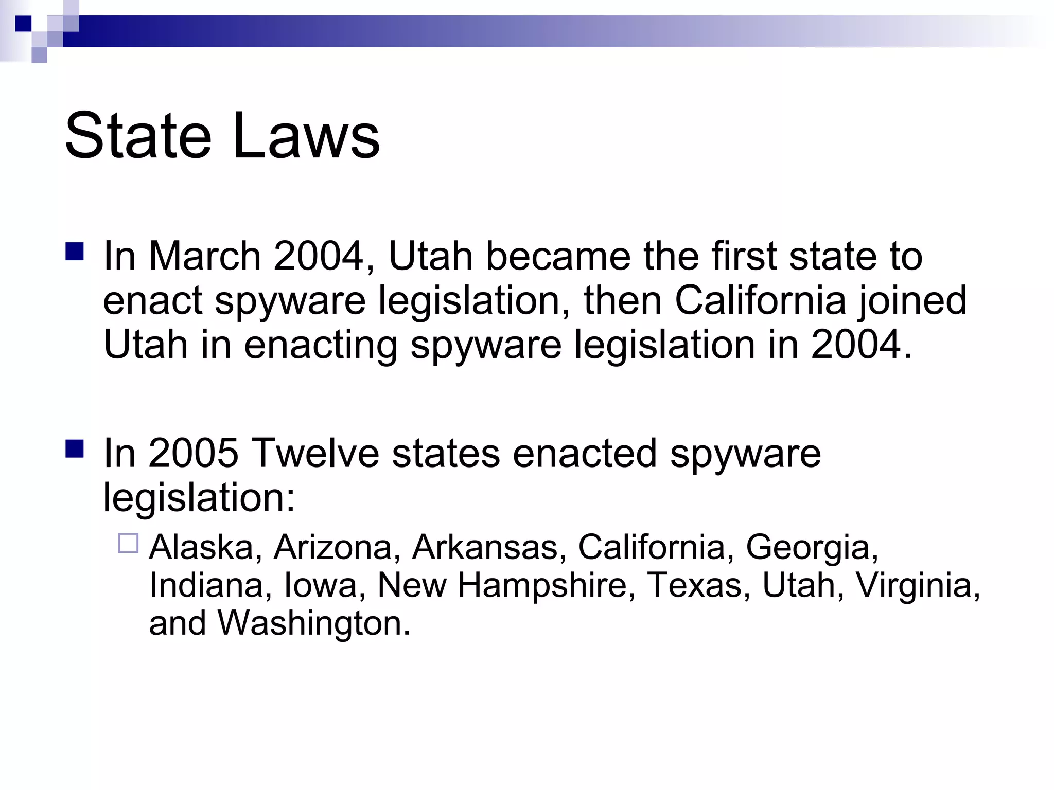 State Laws
 In March 2004, Utah became the first state to
enact spyware legislation, then California joined
Utah in enacting spyware legislation in 2004.
 In 2005 Twelve states enacted spyware
legislation:
 Alaska, Arizona, Arkansas, California, Georgia,
Indiana, Iowa, New Hampshire, Texas, Utah, Virginia,
and Washington.
 