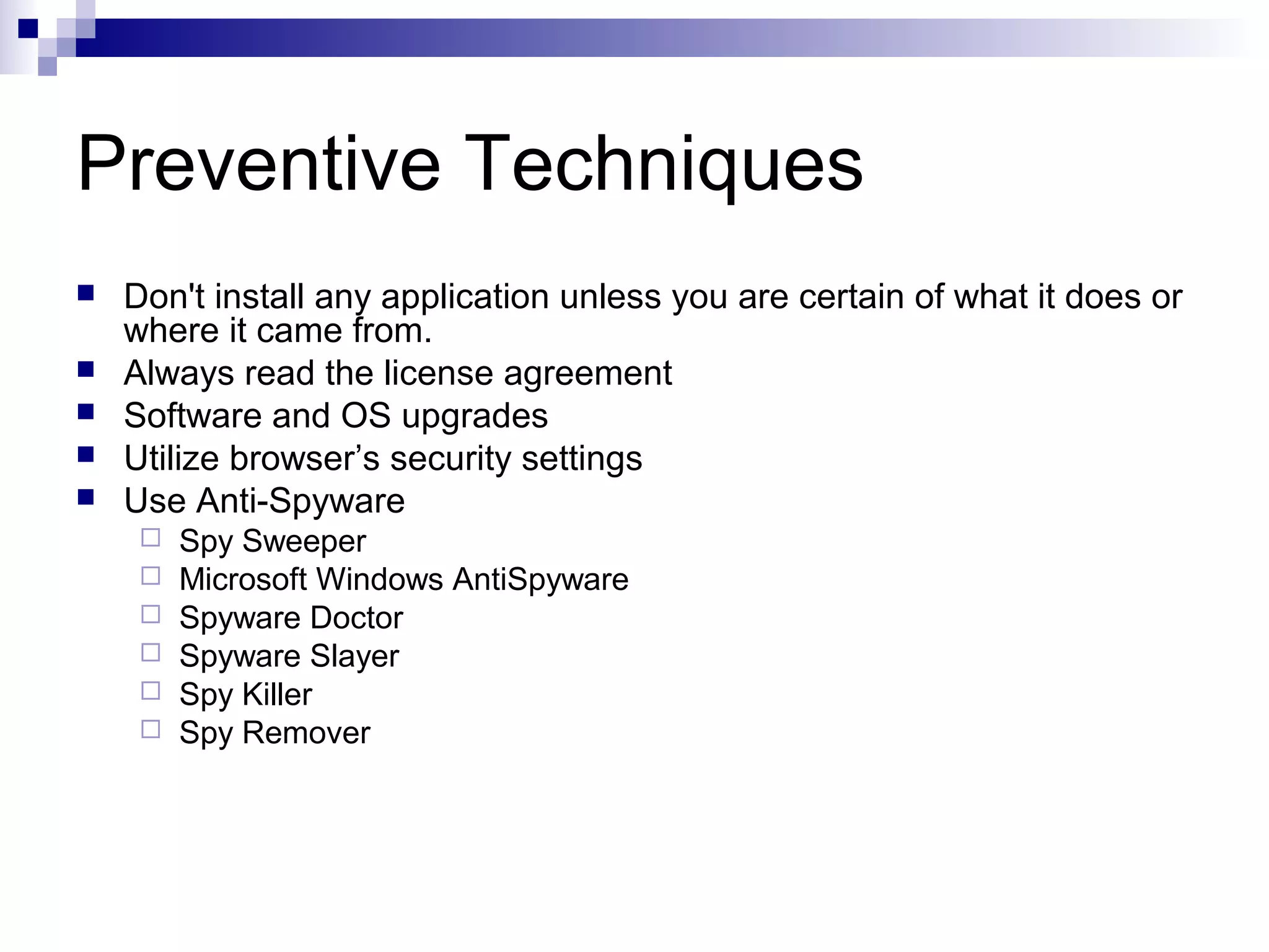 Preventive Techniques
 Don't install any application unless you are certain of what it does or
where it came from.
 Always read the license agreement
 Software and OS upgrades
 Utilize browser’s security settings
 Use Anti-Spyware
 Spy Sweeper
 Microsoft Windows AntiSpyware
 Spyware Doctor
 Spyware Slayer
 Spy Killer
 Spy Remover
 