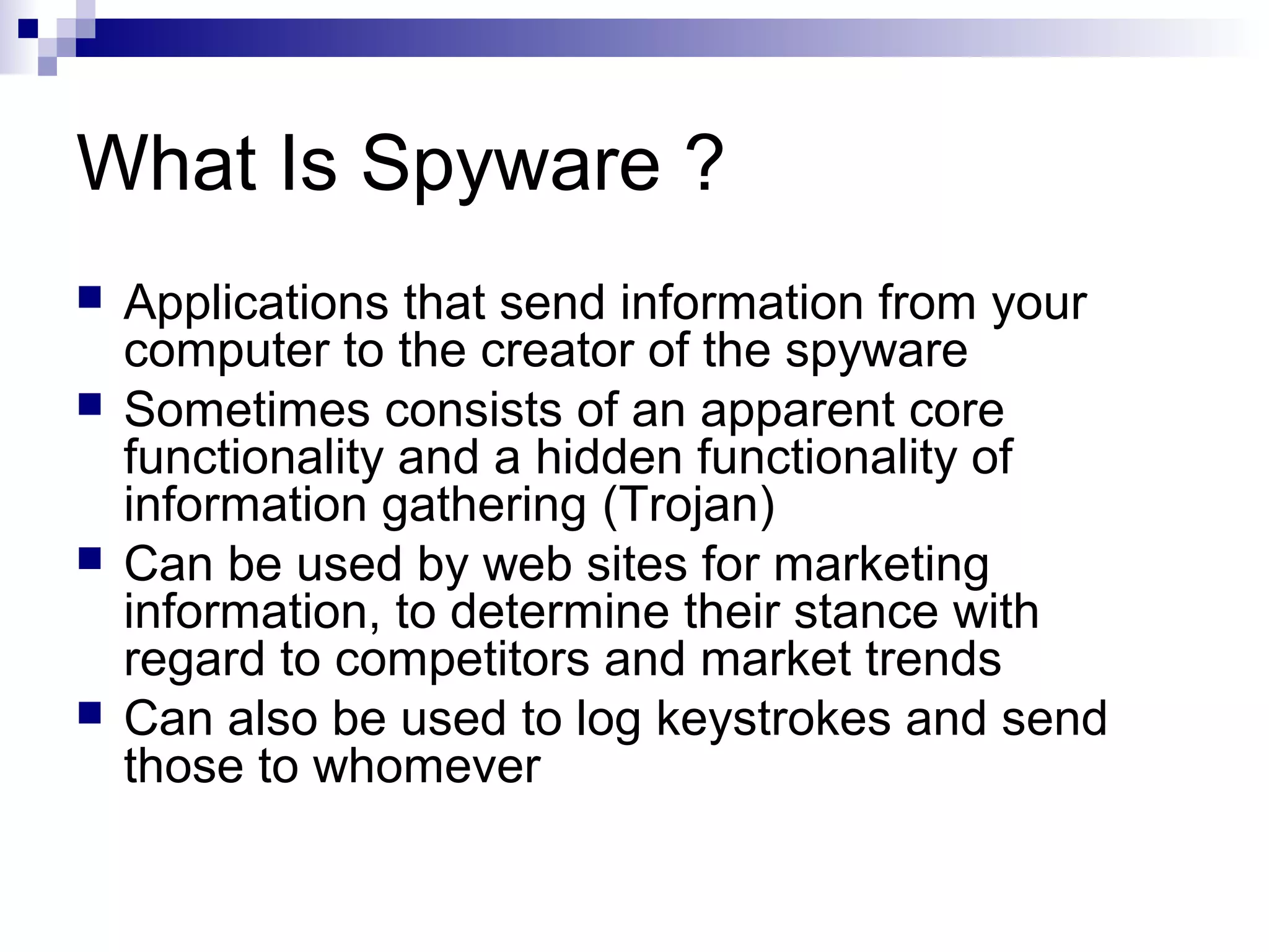 What Is Spyware ?
 Applications that send information from your
computer to the creator of the spyware
 Sometimes consists of an apparent core
functionality and a hidden functionality of
information gathering (Trojan)
 Can be used by web sites for marketing
information, to determine their stance with
regard to competitors and market trends
 Can also be used to log keystrokes and send
those to whomever
 