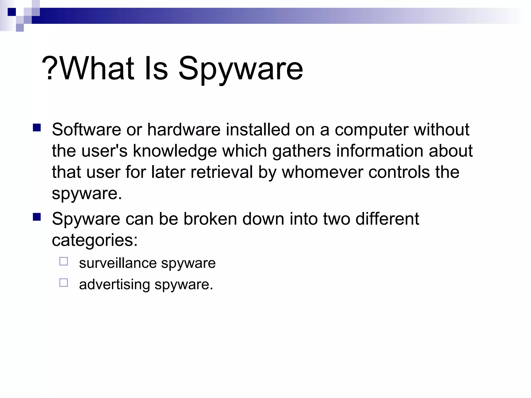 What Is Spyware?
 Software or hardware installed on a computer without
the user's knowledge which gathers information about
that user for later retrieval by whomever controls the
spyware.
 Spyware can be broken down into two different
categories:
 surveillance spyware
 advertising spyware.
 