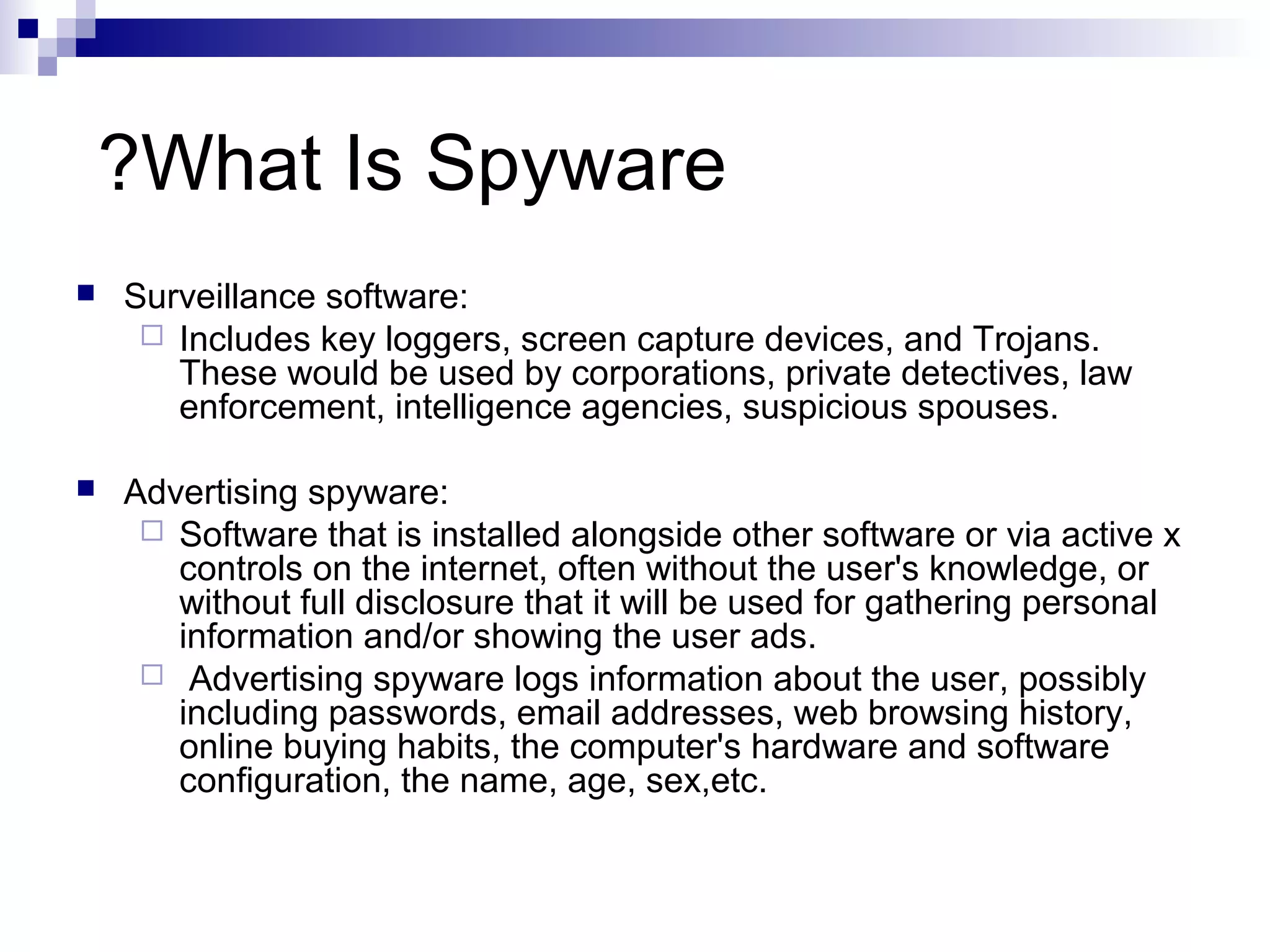 What Is Spyware?
 Surveillance software:
 Includes key loggers, screen capture devices, and Trojans.
These would be used by corporations, private detectives, law
enforcement, intelligence agencies, suspicious spouses.
 Advertising spyware:
 Software that is installed alongside other software or via active x
controls on the internet, often without the user's knowledge, or
without full disclosure that it will be used for gathering personal
information and/or showing the user ads.
 Advertising spyware logs information about the user, possibly
including passwords, email addresses, web browsing history,
online buying habits, the computer's hardware and software
configuration, the name, age, sex,etc.
 