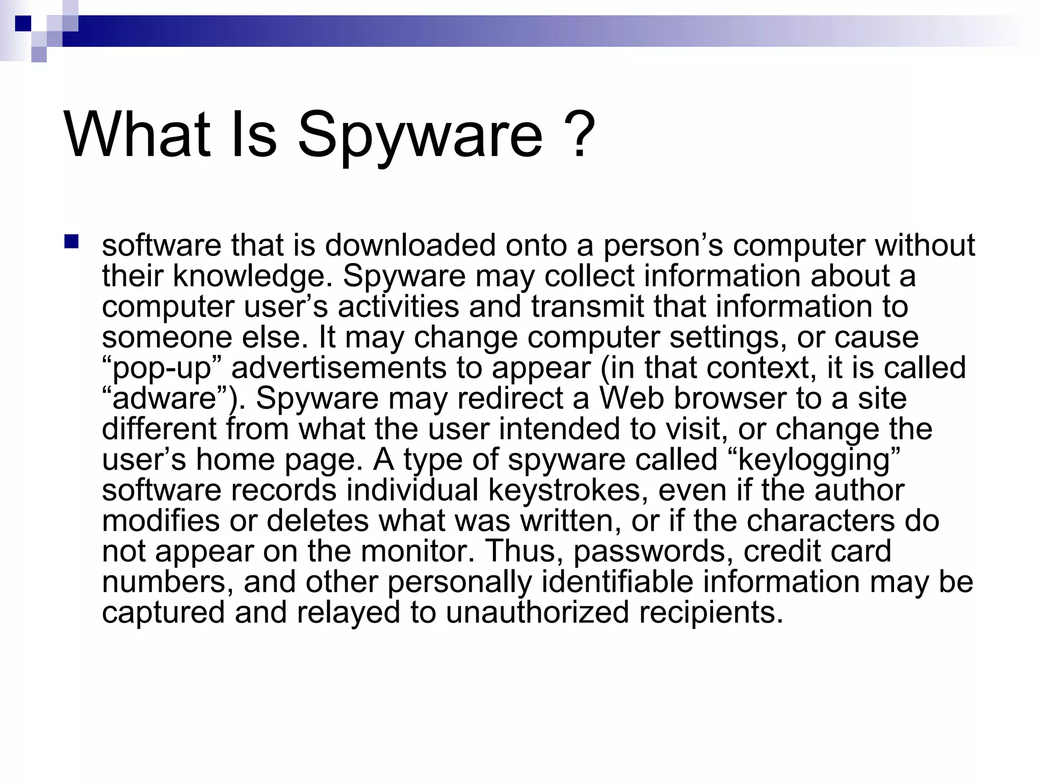 What Is Spyware ?
 software that is downloaded onto a person’s computer without
their knowledge. Spyware may collect information about a
computer user’s activities and transmit that information to
someone else. It may change computer settings, or cause
“pop-up” advertisements to appear (in that context, it is called
“adware”). Spyware may redirect a Web browser to a site
different from what the user intended to visit, or change the
user’s home page. A type of spyware called “keylogging”
software records individual keystrokes, even if the author
modifies or deletes what was written, or if the characters do
not appear on the monitor. Thus, passwords, credit card
numbers, and other personally identifiable information may be
captured and relayed to unauthorized recipients.
 