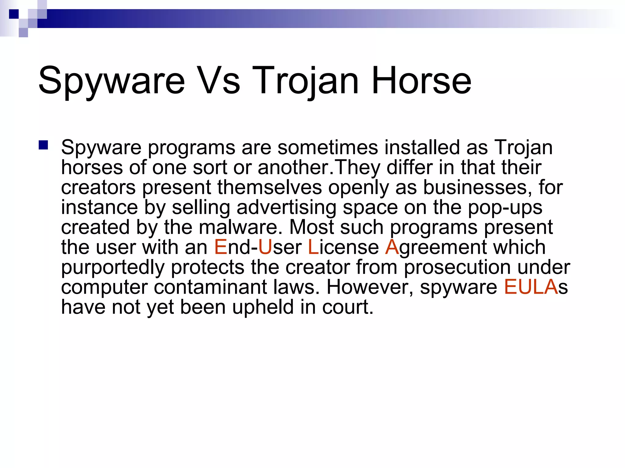 Spyware Vs Trojan Horse
 Spyware programs are sometimes installed as Trojan
horses of one sort or another.They differ in that their
creators present themselves openly as businesses, for
instance by selling advertising space on the pop-ups
created by the malware. Most such programs present
the user with an End-User License Agreement which
purportedly protects the creator from prosecution under
computer contaminant laws. However, spyware EULAs
have not yet been upheld in court.
 