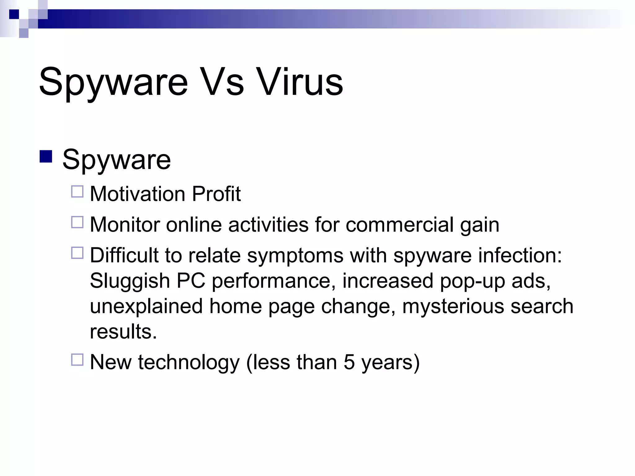 Spyware Vs Virus
 Spyware
 Motivation Profit
 Monitor online activities for commercial gain
 Difficult to relate symptoms with spyware infection:
Sluggish PC performance, increased pop-up ads,
unexplained home page change, mysterious search
results.
 New technology (less than 5 years)
 