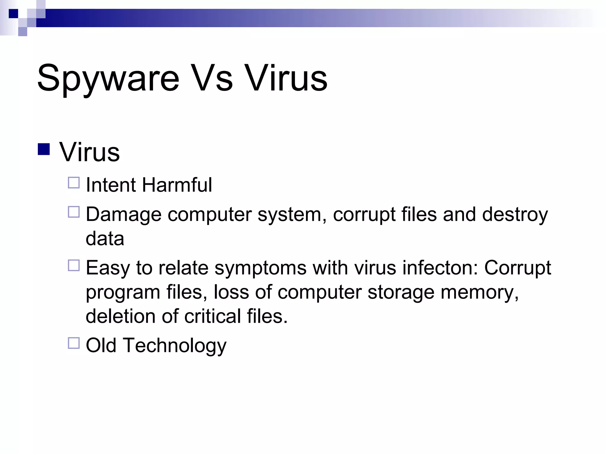 Spyware Vs Virus
 Virus
 Intent Harmful
 Damage computer system, corrupt files and destroy
data
 Easy to relate symptoms with virus infecton: Corrupt
program files, loss of computer storage memory,
deletion of critical files.
 Old Technology
 