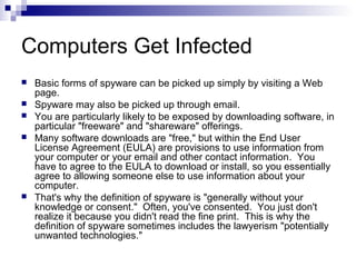 Computers Get Infected
 Basic forms of spyware can be picked up simply by visiting a Web
page.
 Spyware may also be picked up through email.
 You are particularly likely to be exposed by downloading software, in
particular "freeware" and "shareware" offerings.
 Many software downloads are "free," but within the End User
License Agreement (EULA) are provisions to use information from
your computer or your email and other contact information. You
have to agree to the EULA to download or install, so you essentially
agree to allowing someone else to use information about your
computer.
 That's why the definition of spyware is "generally without your
knowledge or consent." Often, you've consented. You just don't
realize it because you didn't read the fine print. This is why the
definition of spyware sometimes includes the lawyerism "potentially
unwanted technologies."
 