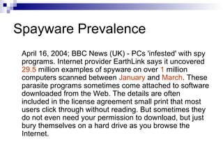 Spayware Prevalence
April 16, 2004; BBC News (UK) - PCs 'infested' with spy
programs. Internet provider EarthLink says it uncovered
29.5 million examples of spyware on over 1 million
computers scanned between January and March. These
parasite programs sometimes come attached to software
downloaded from the Web. The details are often
included in the license agreement small print that most
users click through without reading. But sometimes they
do not even need your permission to download, but just
bury themselves on a hard drive as you browse the
Internet.
 