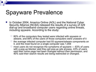 Spayware Prevalence
 In October 2004, America Online (AOL) and the National Cyber
Security Alliance (NCSA) released the results of a survey of 329
dial-up and broadband computer users regarding online threats,
including spyware. According to the study:
 80% of the computers they tested were infected with spyware or
adware, and 89% of the users of those computers were unaware of it
 the average infected computer had 93 spyware/adware components on
it, and the most found on a single computer was 1,059
 most users do not recognize the symptoms of spyware — 63% of users
with a pop-up blocker said they got pop-up ads anyway, 43% of users
said their home page had been changed without their permission, and
40% said their search results are being redirected or changed.
 