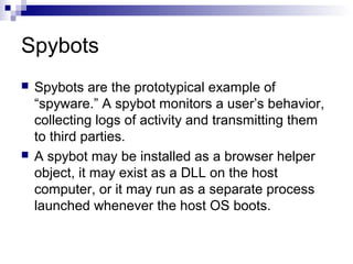 Spybots
 Spybots are the prototypical example of
“spyware.” A spybot monitors a user’s behavior,
collecting logs of activity and transmitting them
to third parties.
 A spybot may be installed as a browser helper
object, it may exist as a DLL on the host
computer, or it may run as a separate process
launched whenever the host OS boots.
 