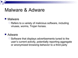 Malware & Adware
 Malware
 Refers to a variety of malicious software, including
viruses, worms, Trojan horses.
 Adware
 Software that displays advertisements tuned to the
user’s current activity, potentially reporting aggregate
or anonymized browsing behavior to a third party
 