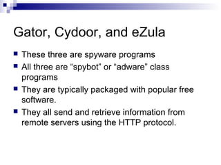 Gator, Cydoor, and eZula
 These three are spyware programs
 All three are “spybot” or “adware” class
programs
 They are typically packaged with popular free
software.
 They all send and retrieve information from
remote servers using the HTTP protocol.
 