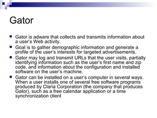Gator
 Gator is adware that collects and transmits information about
a user’s Web activity.
 Goal is to gather demographic information and generate a
profile of the user’s interests for targeted advertisements.
 Gator may log and transmit URLs that the user visits, partially
identifying information such as the user’s first name and zip
code, and information about the configuration and installed
software on the user’s machine.
 Gator can be installed on a user’s computer in several ways.
When a user installs one of several free software programs
produced by Claria Corporation (the company that produces
Gator), such as a free calendar application or a time
synchronization client
 