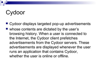 Cydoor
 Cydoor displays targeted pop-up advertisements
 whose contents are dictated by the user’s
browsing history. When a user is connected to
the Internet, the Cydoor client prefetches
advertisements from the Cydoor servers. These
advertisements are displayed whenever the user
runs an application that contains Cydoor,
whether the user is online or offline.
 