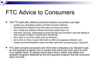 FTC Advice to Consumers
 The FTC alert also offered preventive actions consumers can take.
 update your operating system and Web browser software;
 download free software only from sites you know and trust;
 don’t install any software without knowing exactly what it is;
 minimize “drive-by” downloads by ensuring that your browser’s security setting is
high enough to detect unauthorized downloads;
 don’t click on any links within pop-up windows;
 don’t click on links in spam that claim to offer anti-spyware software; and
 install a personal firewall to stop uninvited users from accessing your computer.
 FTC alert advised consumers who think their computers are infected to get
an anti-spyware program from a vendor they know and trust; set it to scan
on a regular basis, at startup and at least once a week; and delete any
software programs detected by the anti-spyware program that the consumer
does not want.
 