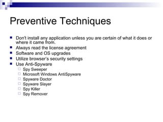 Preventive Techniques
 Don't install any application unless you are certain of what it does or
where it came from.
 Always read the license agreement
 Software and OS upgrades
 Utilize browser’s security settings
 Use Anti-Spyware
 Spy Sweeper
 Microsoft Windows AntiSpyware
 Spyware Doctor
 Spyware Slayer
 Spy Killer
 Spy Remover
 